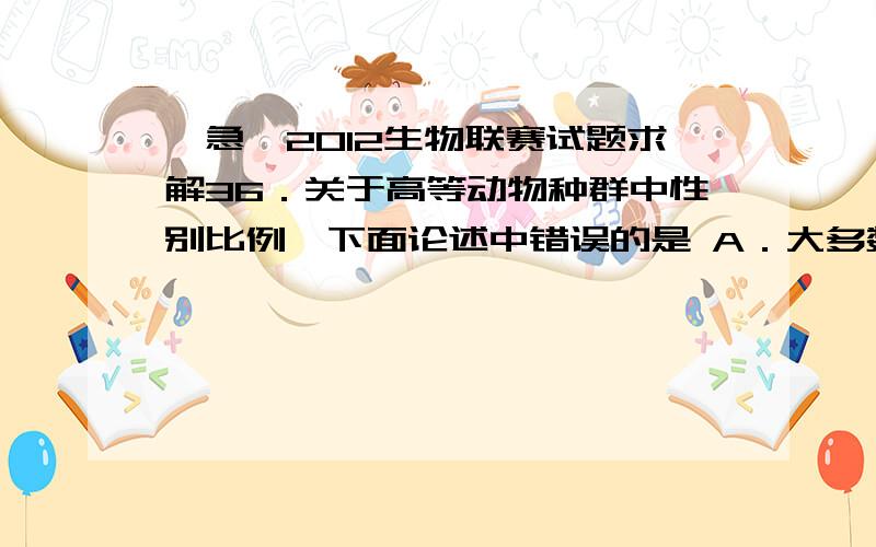 【急】2012生物联赛试题求解36．关于高等动物种群中性别比例,下面论述中错误的是 A．大多数种群倾向于使出生性比趋近于1：1 B．老年组往往雌性多于雄性 C．出生的时候,往往雄性多于雌性