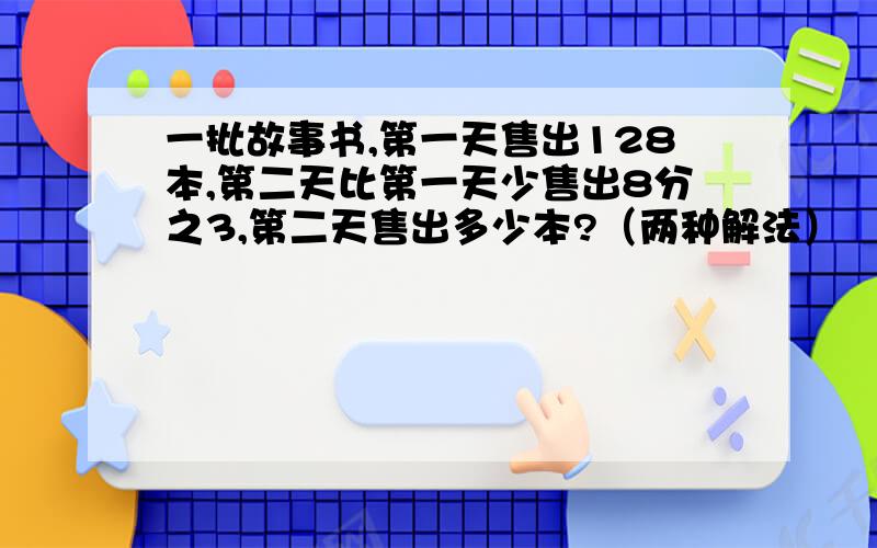 一批故事书,第一天售出128本,第二天比第一天少售出8分之3,第二天售出多少本?（两种解法）