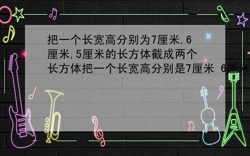 把一个长宽高分别为7厘米,6厘米,5厘米的长方体截成两个长方体把一个长宽高分别是7厘米 6厘米 5厘米的长方体截成两个长方体,使两个长方体的表面积的和最大,这时表面积之和是多少平方厘