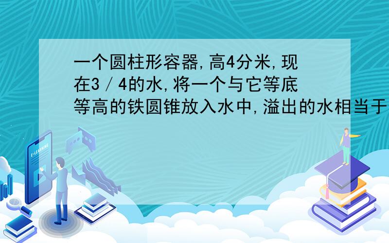 一个圆柱形容器,高4分米,现在3／4的水,将一个与它等底等高的铁圆锥放入水中,溢出的水相当于容器的?