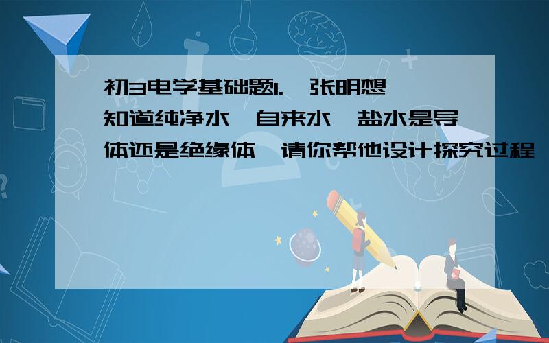 初3电学基础题1.  张明想知道纯净水,自来水,盐水是导体还是绝缘体,请你帮他设计探究过程,要求写出：（1）所用器材：（2）实验步骤：（3）实验现象：（4）分析论证：