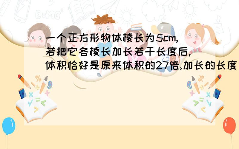 一个正方形物体棱长为5cm,若把它各棱长加长若干长度后,体积恰好是原来体积的27倍,加长的长度为多少要列方程