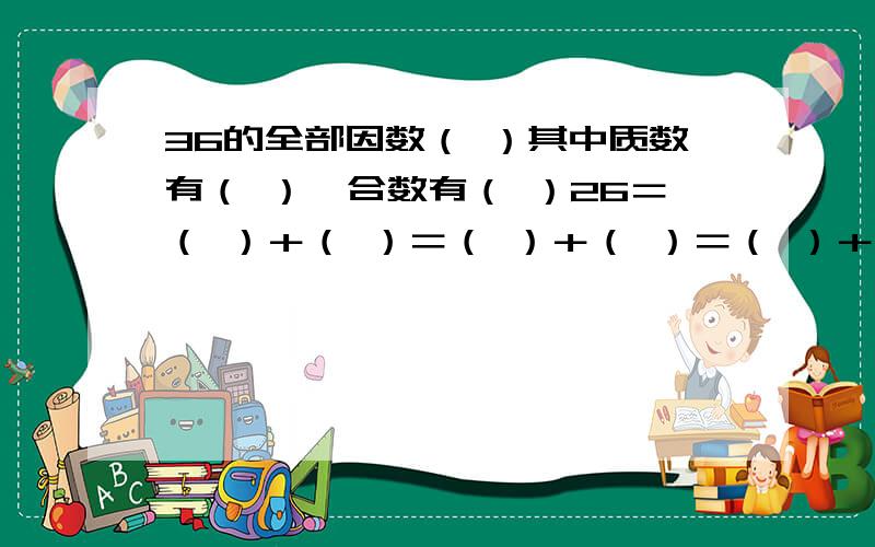 36的全部因数（ ）其中质数有（ ）,合数有（ ）26＝（ ）＋（ ）＝（ ）＋（ ）＝（ ）＋（ ）12＝（ ）＋（ ）＝（ ）—（ ）＝（ ）×（ ）×（ ）填上合适的质数