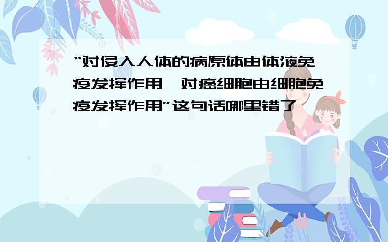 “对侵入人体的病原体由体液免疫发挥作用,对癌细胞由细胞免疫发挥作用”这句话哪里错了