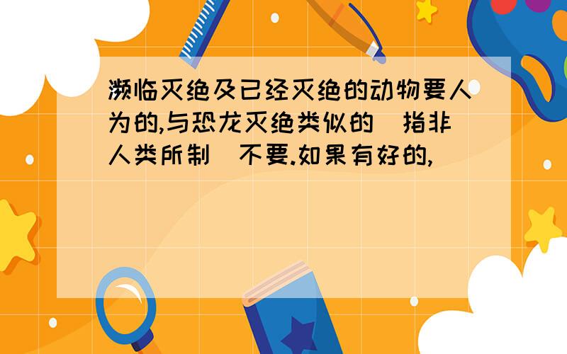 濒临灭绝及已经灭绝的动物要人为的,与恐龙灭绝类似的（指非人类所制）不要.如果有好的,