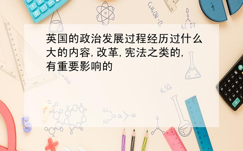 英国的政治发展过程经历过什么大的内容,改革,宪法之类的,有重要影响的