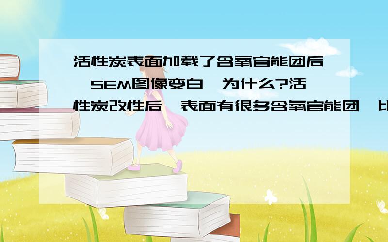 活性炭表面加载了含氧官能团后,SEM图像变白,为什么?活性炭改性后,表面有很多含氧官能团,比如,-COOH,-OH,然后SEM图像上出现了很多白色的部分,请问是含氧官能团发光导致的吗 或者是其他什么