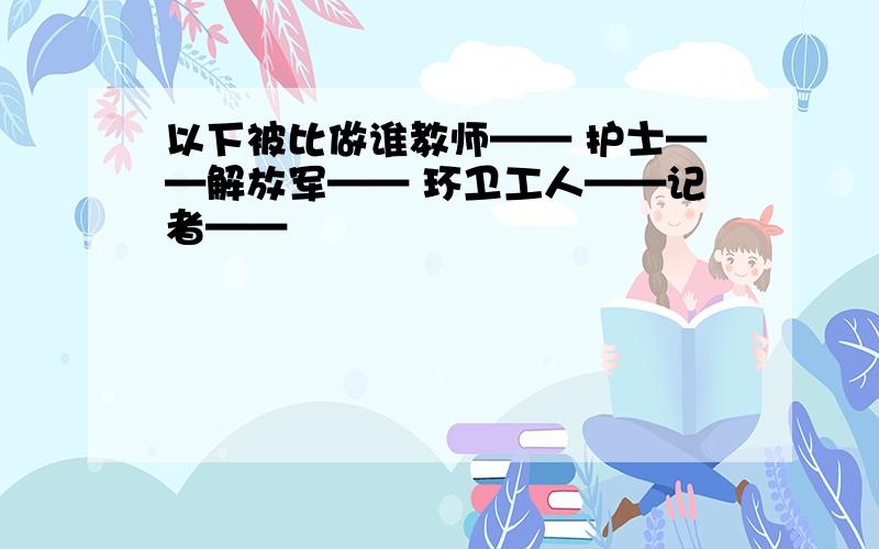 以下被比做谁教师—— 护士——解放军—— 环卫工人——记者——