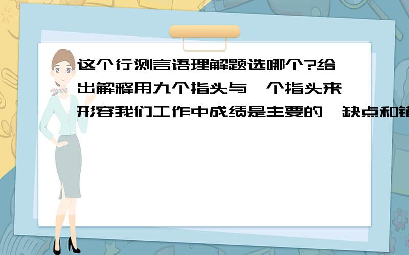 这个行测言语理解题选哪个?给出解释用九个指头与一个指头来形容我们工作中成绩是主要的,缺点和错误是次要的,当然是可以的.但是,这决不等于只谈九个指头,不必谈一个指头,更不等于那一