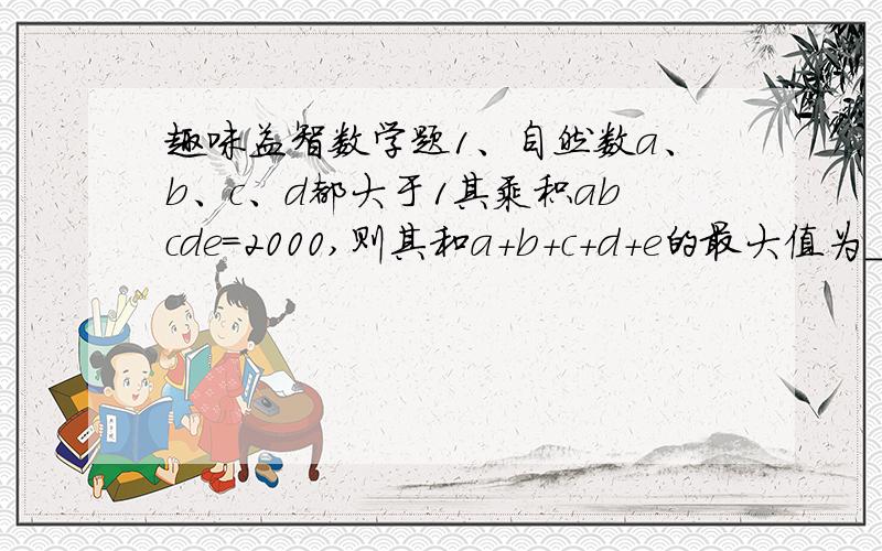 趣味益智数学题1、自然数a、b、c、d都大于1其乘积abcde=2000,则其和a+b+c+d+e的最大值为_____________________ 最小值为________________________2、一杯鲜橙汁售价1.80元,现商家促销：买1杯鲜橙汁送奖券1张,3