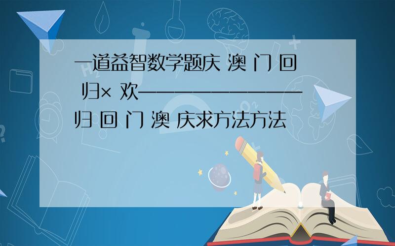 一道益智数学题庆 澳 门 回 归× 欢—————————归 回 门 澳 庆求方法方法