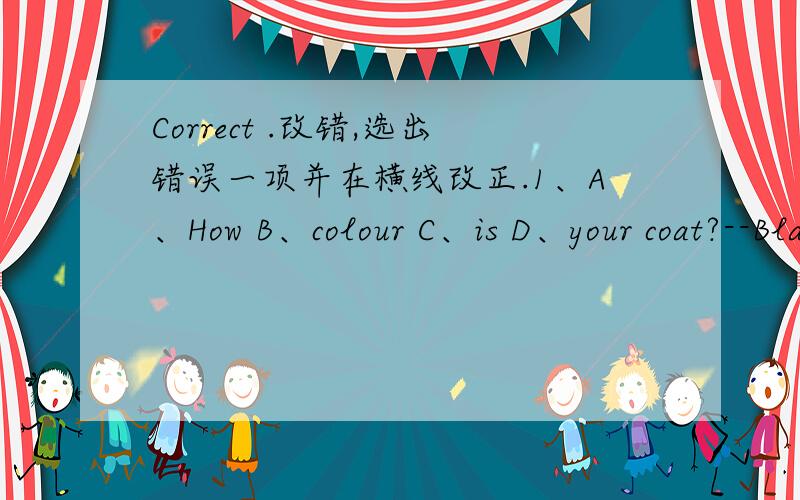 Correct .改错,选出错误一项并在横线改正.1、A、How B、colour C、is D、your coat?--Black ( )______2、A、She B、is C、wear red D、pants.( )__________3、A、Whose B、 pants C、 is D、these?( )________4、A、Are B、you C、lik