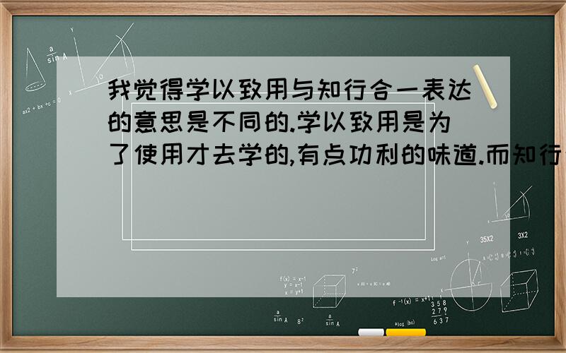 我觉得学以致用与知行合一表达的意思是不同的.学以致用是为了使用才去学的,有点功利的味道.而知行合一是说有好的理想,也要有可实现的做法才行.两者表达的意思不相同,