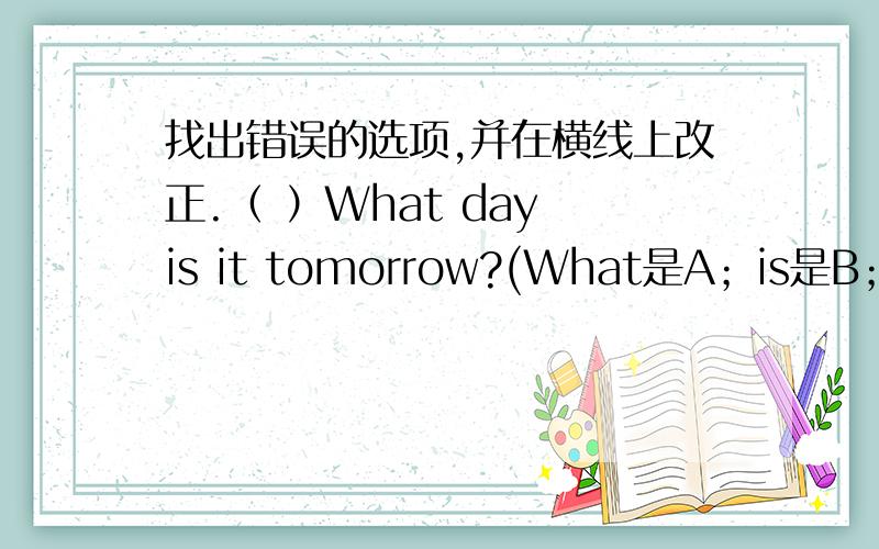 找出错误的选项,并在横线上改正.（ ）What day is it tomorrow?(What是A；is是B；it是C）————（ ）What are you like?（What's是A；are是B；like是C）————（ ）What day it is today?(What是A；it是B；is是C)—