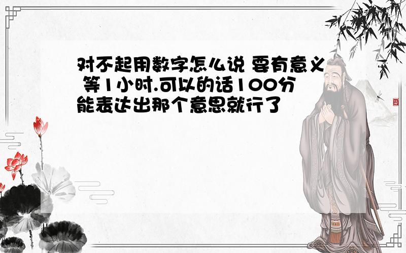 对不起用数字怎么说 要有意义 等1小时.可以的话100分能表达出那个意思就行了