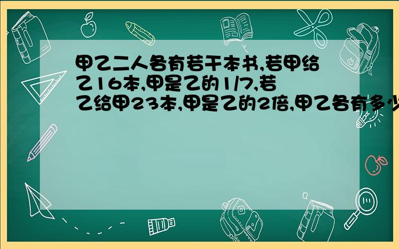 甲乙二人各有若干本书,若甲给乙16本,甲是乙的1/7,若乙给甲23本,甲是乙的2倍,甲乙各有多少本书?甲乙各有多少本书?