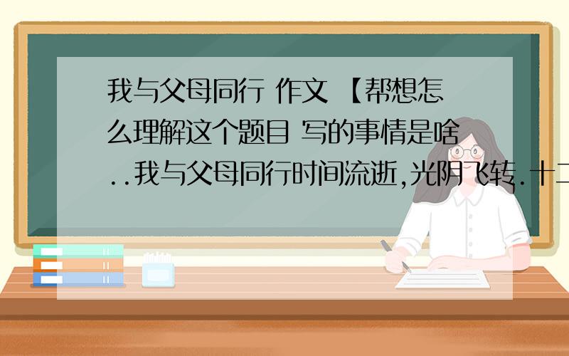 我与父母同行 作文 【帮想怎么理解这个题目 写的事情是啥..我与父母同行时间流逝,光阴飞转.十二岁的春秋,我已与父母共赏花开花落,生命的旅程不曾有丝毫的停歇.待偶尔驻足,才发现：季