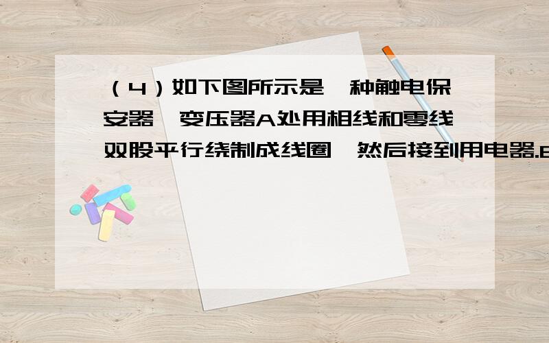 （4）如下图所示是一种触电保安器,变压器A处用相线和零线双股平行绕制成线圈,然后接到用电器.B处有一个输出线圈.一旦线圈中有电流,经放大后便能推动继电器J切断电源.试说明：①为什么