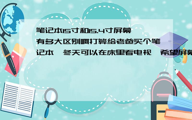 笔记本15寸和15.4寸屏幕有多大区别啊打算给老爸买个笔记本,冬天可以在床里看电视,希望屏幕大点,像笔记本15寸和15.4寸的屏幕有多大区别啊,大多少,视觉上会更舒服吗?