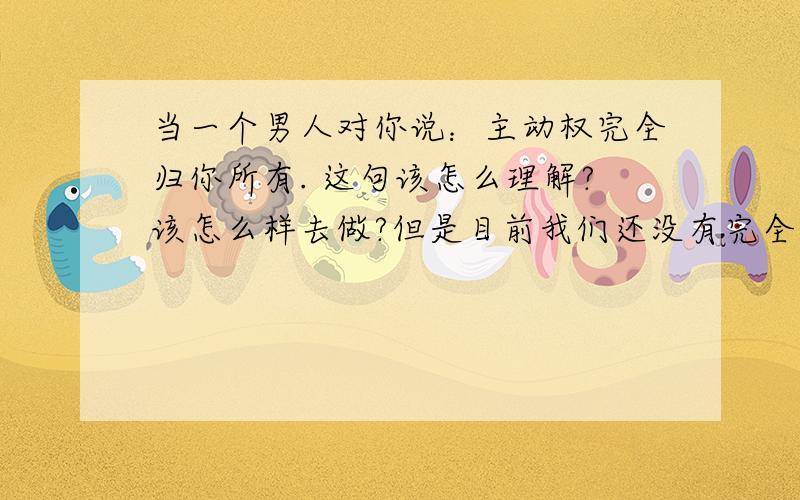 当一个男人对你说：主动权完全归你所有. 这句该怎么理解?该怎么样去做?但是目前我们还没有完全在一起.