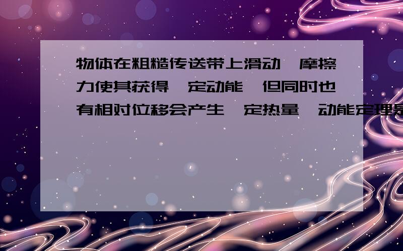 物体在粗糙传送带上滑动,摩擦力使其获得一定动能,但同时也有相对位移会产生一定热量,动能定理是力和在力方向上的位移的乘积为动能的变化量,那么摩擦力做功就包括两个效果,动能的增