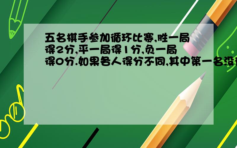 五名棋手参加循环比赛,胜一局得2分,平一局得1分,负一局得0分.如果各人得分不同,其中第一名没有.五名棋手参加循环比赛,胜一局得2分,平一局得1分,负一局得0分.如果各人得分不同,其中第一