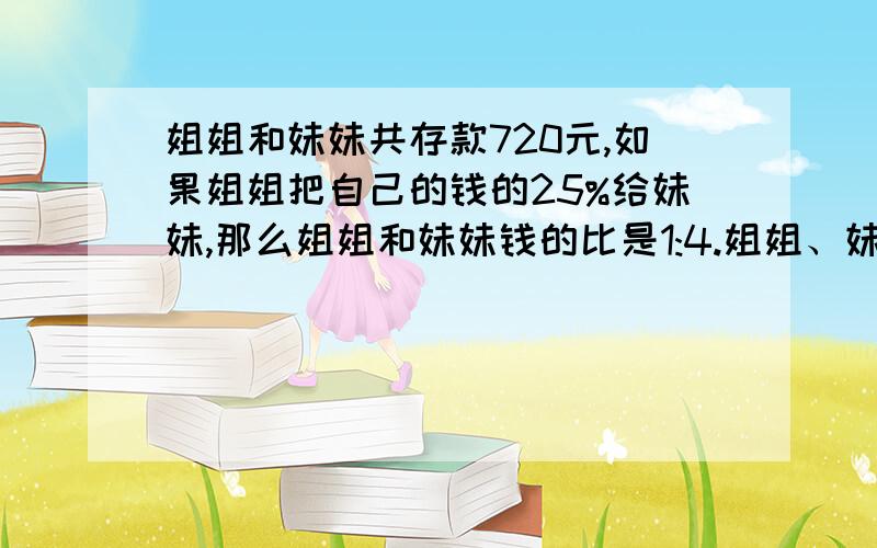 姐姐和妹妹共存款720元,如果姐姐把自己的钱的25%给妹妹,那么姐姐和妹妹钱的比是1:4.姐姐、妹妹原来各存多少