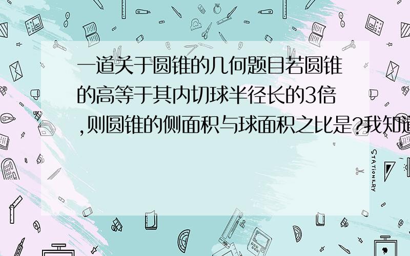 一道关于圆锥的几何题目若圆锥的高等于其内切球半径长的3倍,则圆锥的侧面积与球面积之比是?我知道是汕头市的,是不是有内切球的圆锥它的主视图是正三角形?并且它的内切球半径和圆锥