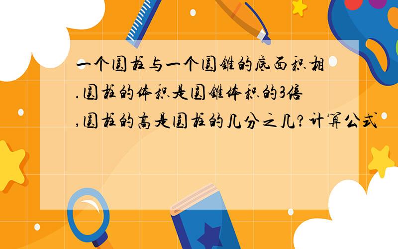 一个圆柱与一个圆锥的底面积相.圆柱的体积是圆锥体积的3倍,圆柱的高是圆柱的几分之几?计算公式