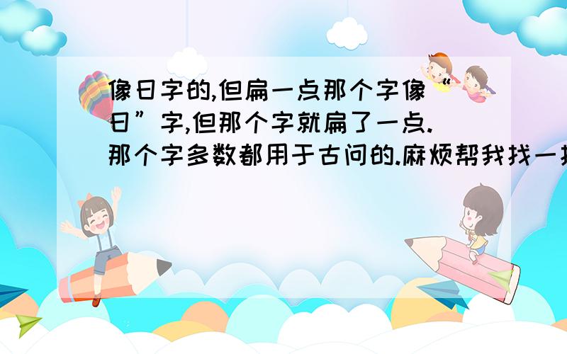 像日字的,但扁一点那个字像“日”字,但那个字就扁了一点.那个字多数都用于古问的.麻烦帮我找一找.并打出拼音出来