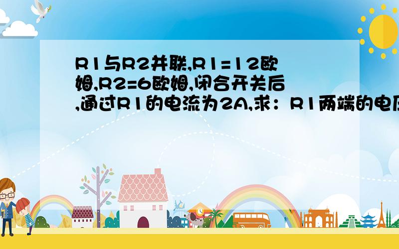 R1与R2并联,R1=12欧姆,R2=6欧姆,闭合开关后,通过R1的电流为2A,求：R1两端的电压；通过R2的电流