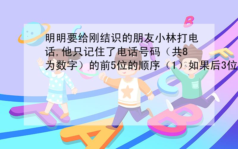 明明要给刚结识的朋友小林打电话,他只记住了电话号码（共8为数字）的前5位的顺序（1）如果后3位是3,3,6三位数字的某一种顺序,那么共有哪几种等可能结果?（2）如果后3位是3,4,6三位数字的