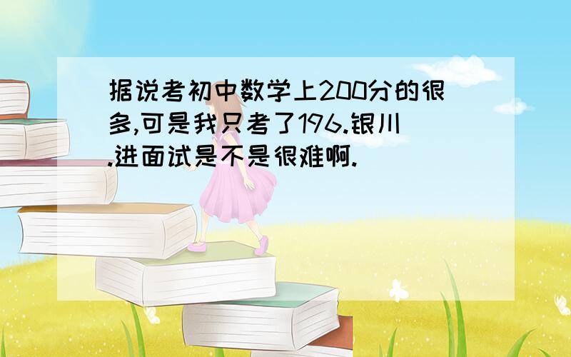 据说考初中数学上200分的很多,可是我只考了196.银川.进面试是不是很难啊.