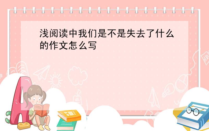 浅阅读中我们是不是失去了什么的作文怎么写