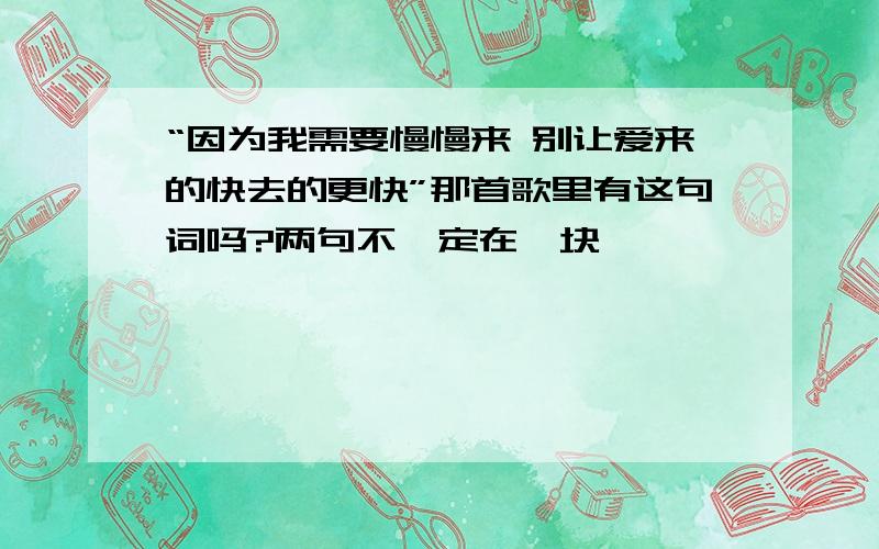 “因为我需要慢慢来 别让爱来的快去的更快”那首歌里有这句词吗?两句不一定在一块