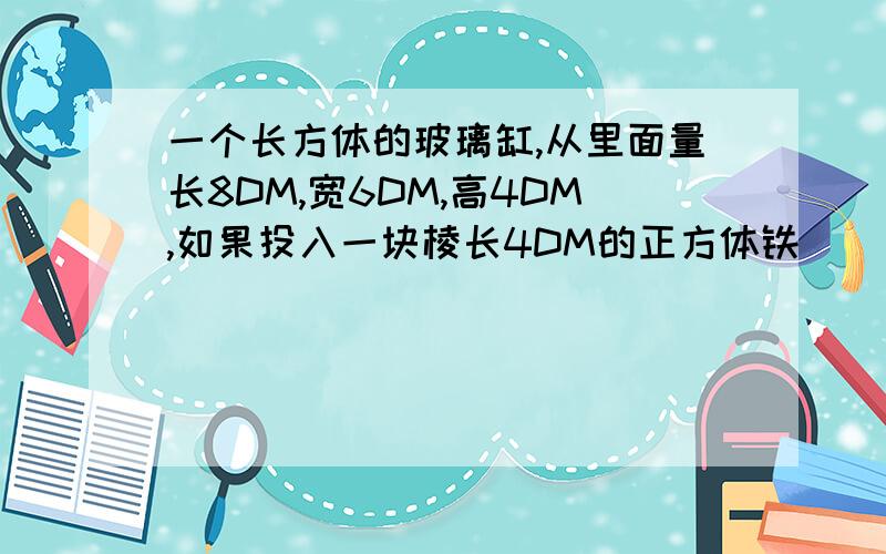 一个长方体的玻璃缸,从里面量长8DM,宽6DM,高4DM,如果投入一块棱长4DM的正方体铁