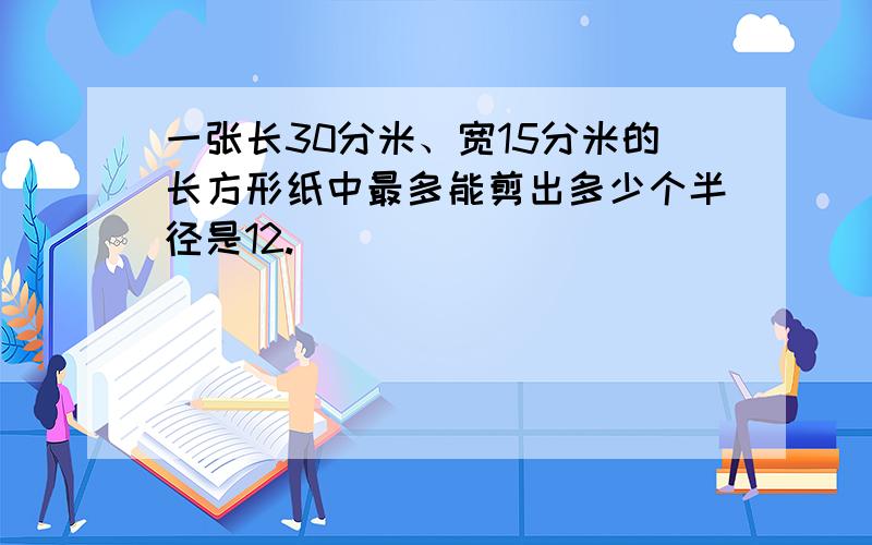 一张长30分米、宽15分米的长方形纸中最多能剪出多少个半径是12.