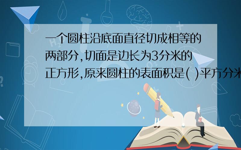 一个圆柱沿底面直径切成相等的两部分,切面是边长为3分米的正方形,原来圆柱的表面积是( )平方分米?体积是( )立方分米