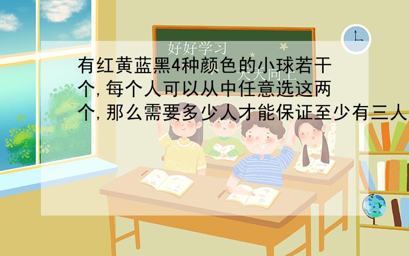 有红黄蓝黑4种颜色的小球若干个,每个人可以从中任意选这两个,那么需要多少人才能保证至少有三人选的小球颜色相同?为什么?