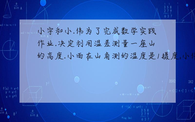 小宇和小.伟为了完成数学实践作业.决定利用温差测量一座山的高度.小雨在山角测的温度是1摄度,小伟在山顶测的温度是.负2度,已知该地区高度每增加一百米,气温大约降低零点六度那么这座