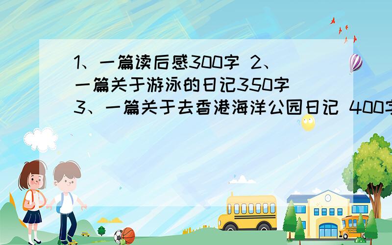 1、一篇读后感300字 2、一篇关于游泳的日记350字 3、一篇关于去香港海洋公园日记 400字 4、六篇日记350字.