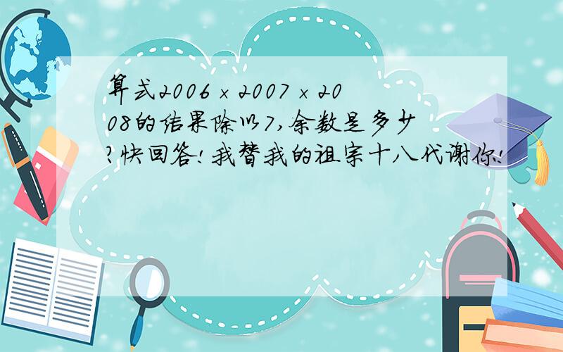 算式2006×2007×2008的结果除以7,余数是多少?快回答!我替我的祖宗十八代谢你!