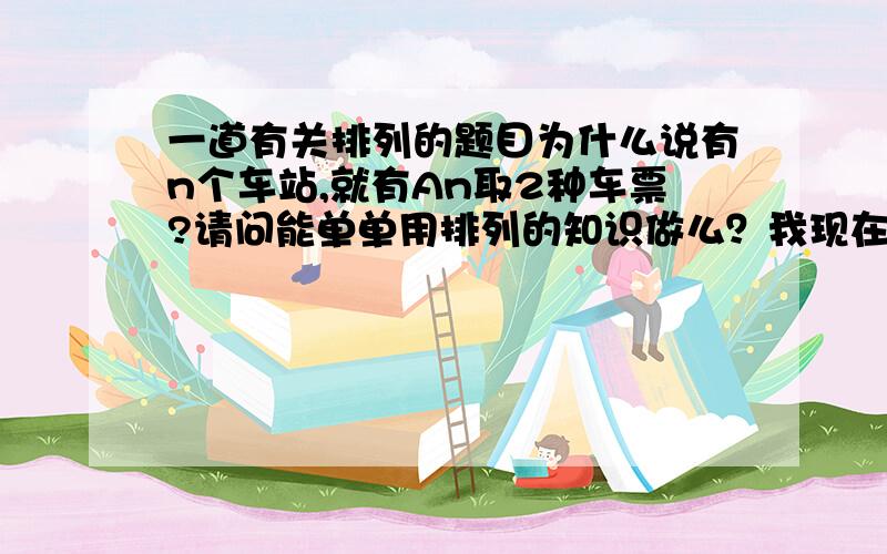 一道有关排列的题目为什么说有n个车站,就有An取2种车票?请问能单单用排列的知识做么？我现在只学了排列的，还没学组合的。能否在说详细点，还是有点不懂，