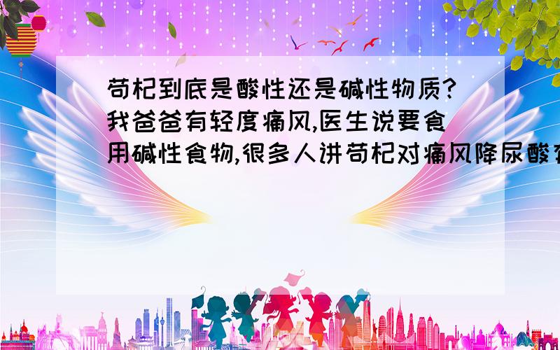 苟杞到底是酸性还是碱性物质?我爸爸有轻度痛风,医生说要食用碱性食物,很多人讲苟杞对痛风降尿酸有作用,但我们现在不确定苟杞到底是酸性还是碱性物质,希望大家帮帮尽快.