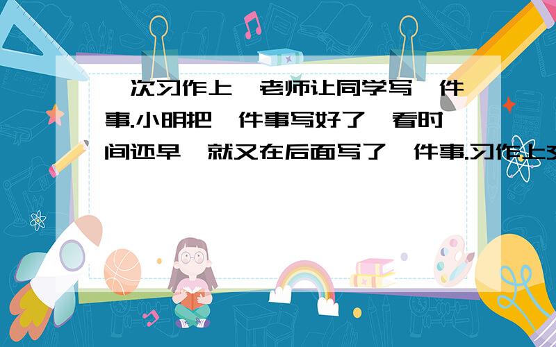 一次习作上,老师让同学写一件事.小明把一件事写好了,看时间还早,就又在后面写了一件事.习作上交后,老师给了他四个字：画蛇添足.话中的“画”指（ ）,“蛇”指（ ）,“添”指（ ）,“足