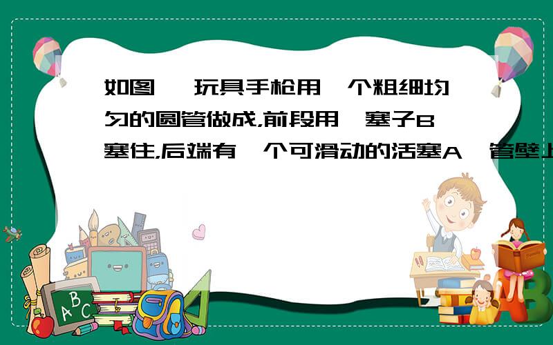 如图 一玩具手枪用一个粗细均匀的圆管做成，前段用一塞子B塞住，后端有一个可滑动的活塞A  管壁上C处有一个小孔，小孔距塞子B为25cm，管得横截面积为1.2cm^2 现将活塞A向B端缓慢移动，当