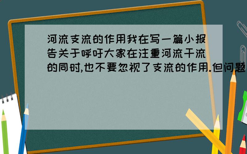 河流支流的作用我在写一篇小报告关于呼吁大家在注重河流干流的同时,也不要忽视了支流的作用.但问题是我是文科生对这个不懂所以只能靠推断.其中有一条作用我想写,支流多了方便大面积