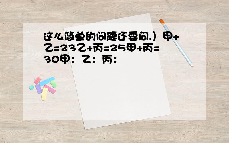 这么简单的问题还要问.）甲+乙=23乙+丙=25甲+丙=30甲：乙：丙：