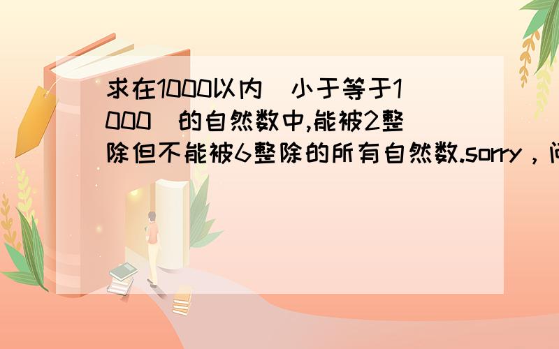 求在1000以内（小于等于1000）的自然数中,能被2整除但不能被6整除的所有自然数.sorry，问的是求在1000以内（小于等于1000）的自然数中，能被2整除但不能被6整除的所有自然数的和？