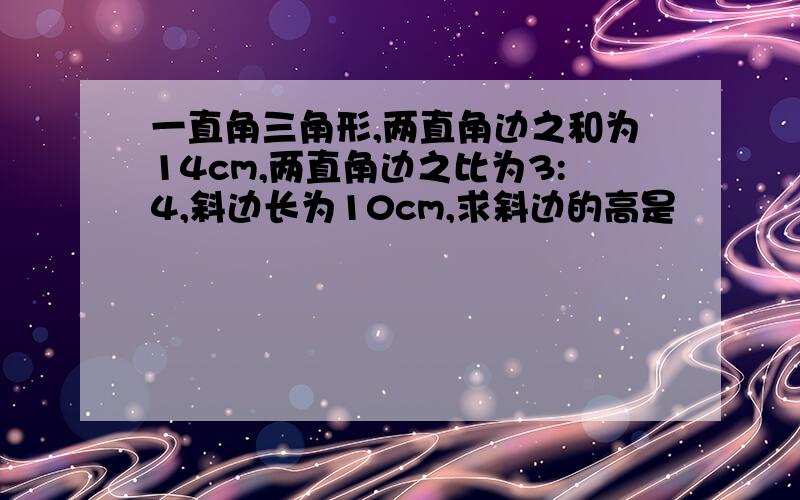 一直角三角形,两直角边之和为14cm,两直角边之比为3:4,斜边长为10cm,求斜边的高是